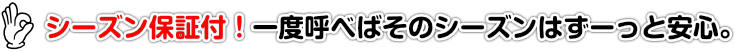 シーズン保証付！一度呼べばそのシーズンはずーっと安心。